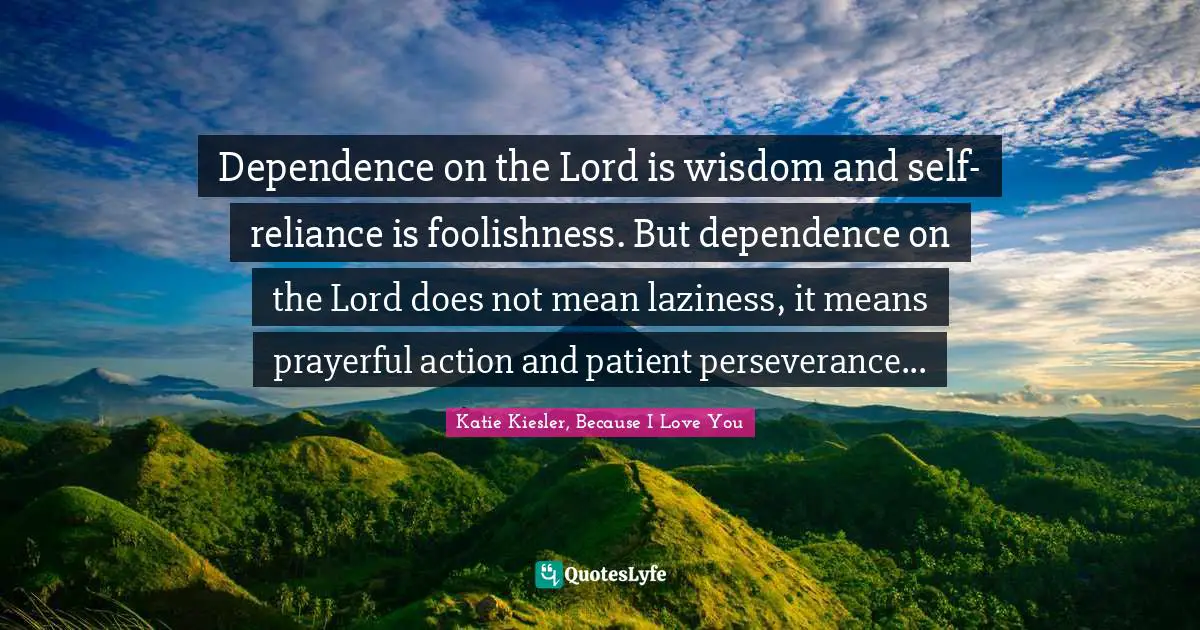Dependence on the Lord is wisdom and self-reliance is foolishness. But dependence on the Lord does not mean laziness, it means prayerful action and patient perseverance...