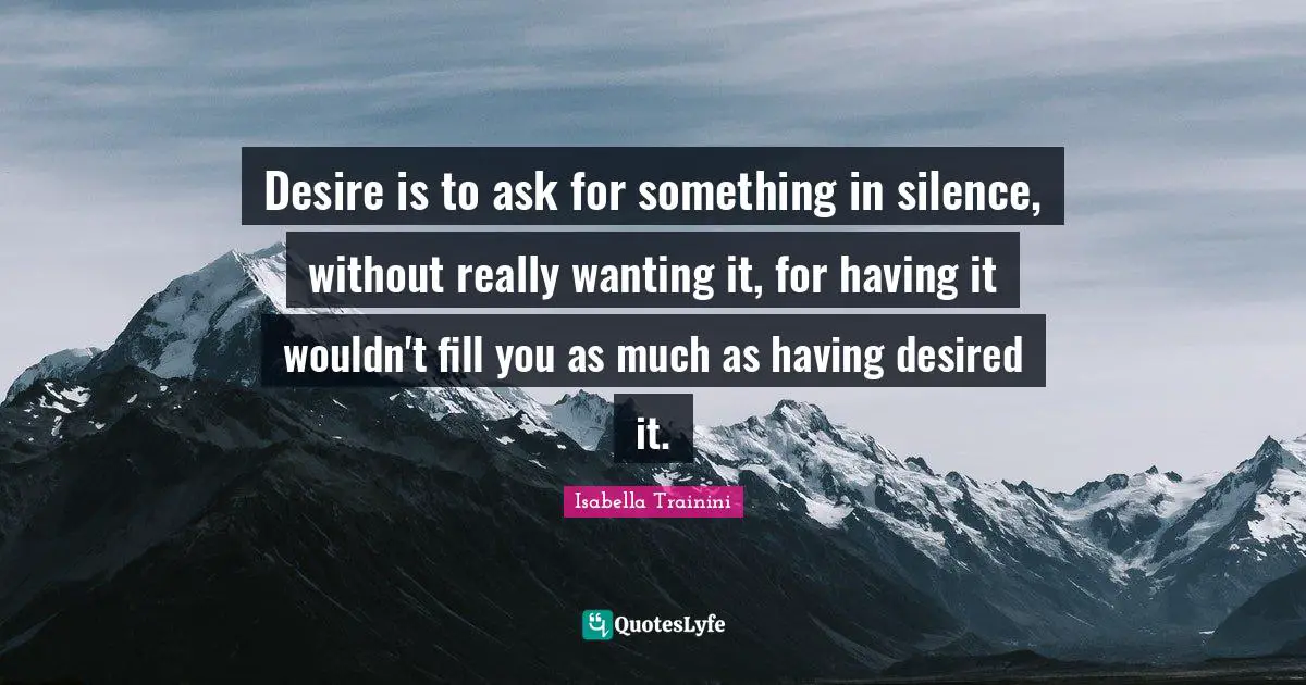 Desire is to ask for something in silence, without really wanting it, for having it wouldn't fill you as much as having desired it.