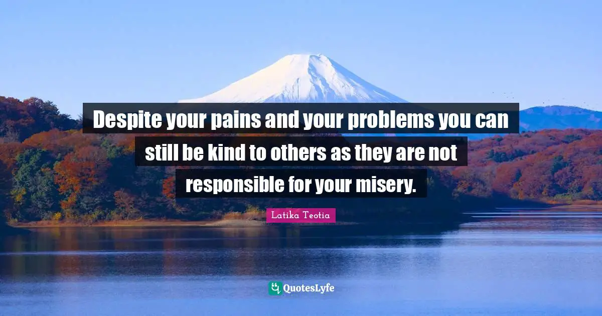 Despite your pains and your problems you can still be kind to others as they are not responsible for your misery.