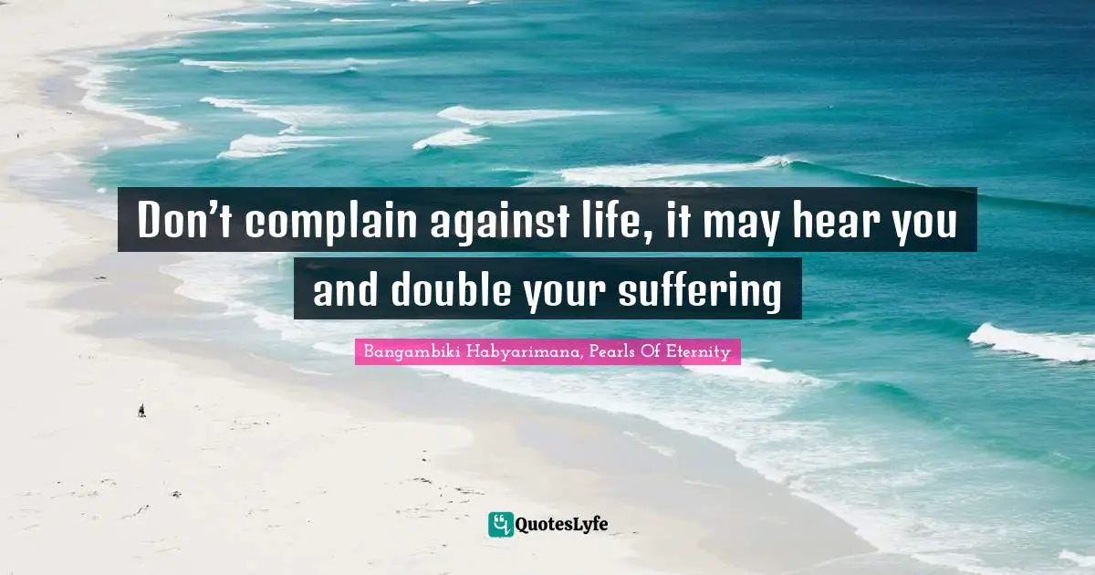Don’t complain against life, it may hear you and double your suffering