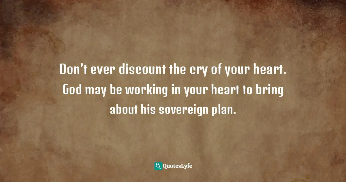 Don’t ever discount the cry of your heart. God may be working in your heart to bring about his sovereign plan.
