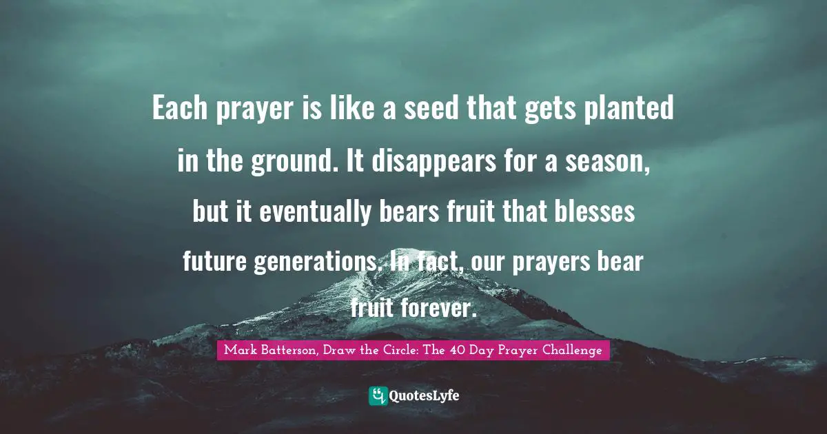 Mark Batterson Quotes: "Each prayer is like a seed that gets planted in the ground. It disappears for a season, but it eventually bears fruit that blesses future generations. In fact, our prayers bear fruit forever."