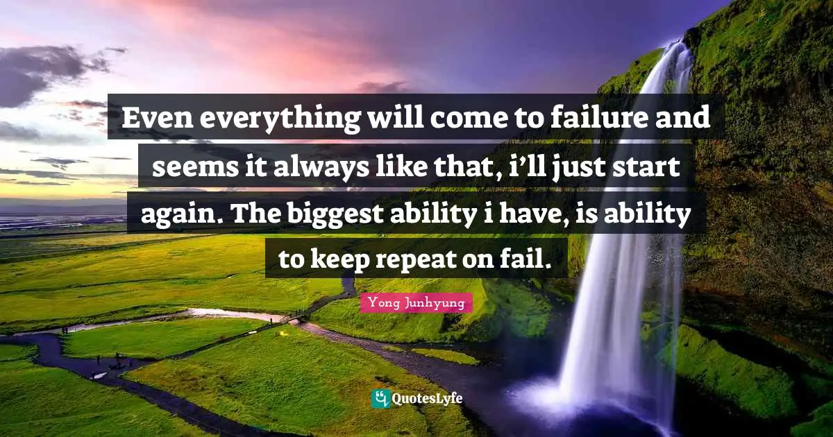 Even everything will come to failure and seems it always like that, i’ll just start again. The biggest ability i have, is ability to keep repeat on fail.