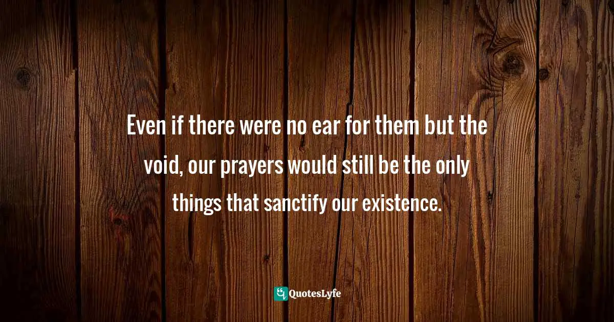 Even if there were no ear for them but the void, our prayers would still be the only things that sanctify our existence.