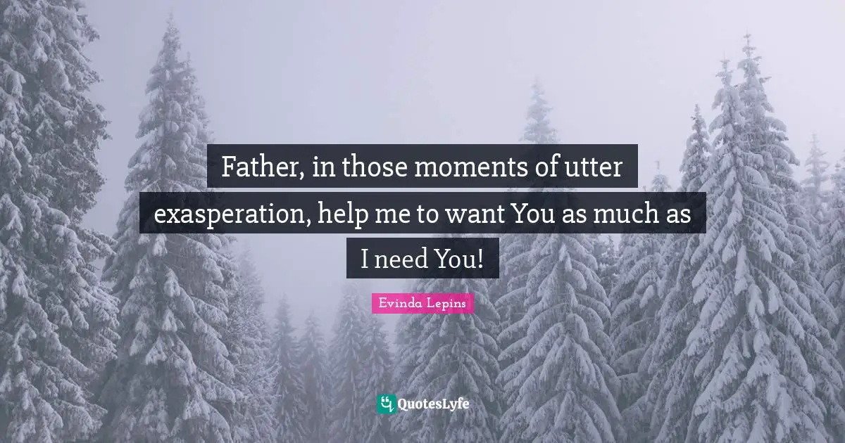 Father, in those moments of utter exasperation, help me to want You as much as I need You!