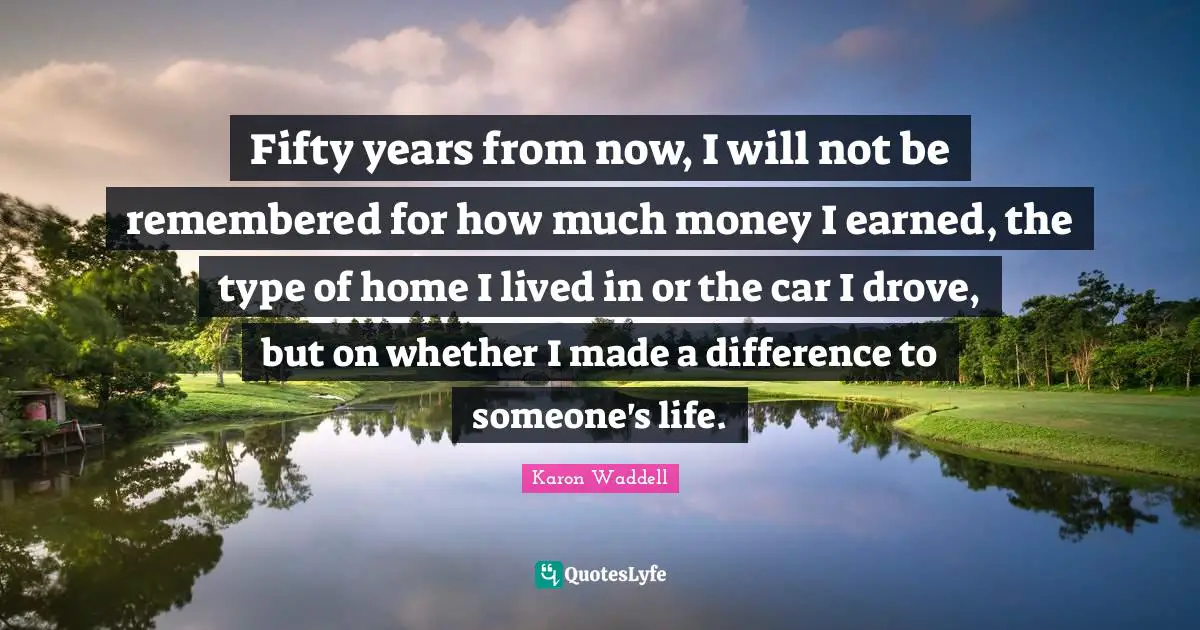 Fifty years from now, I will not be remembered for how much money I earned, the type of home I lived in or the car I drove, but on whether I made a difference to someone's life.