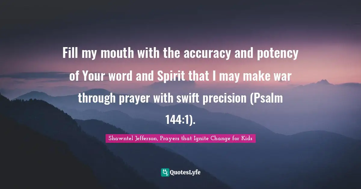 Fill my mouth with the accuracy and potency of Your word and Spirit that I may make war through prayer with swift precision (Psalm 144:1).