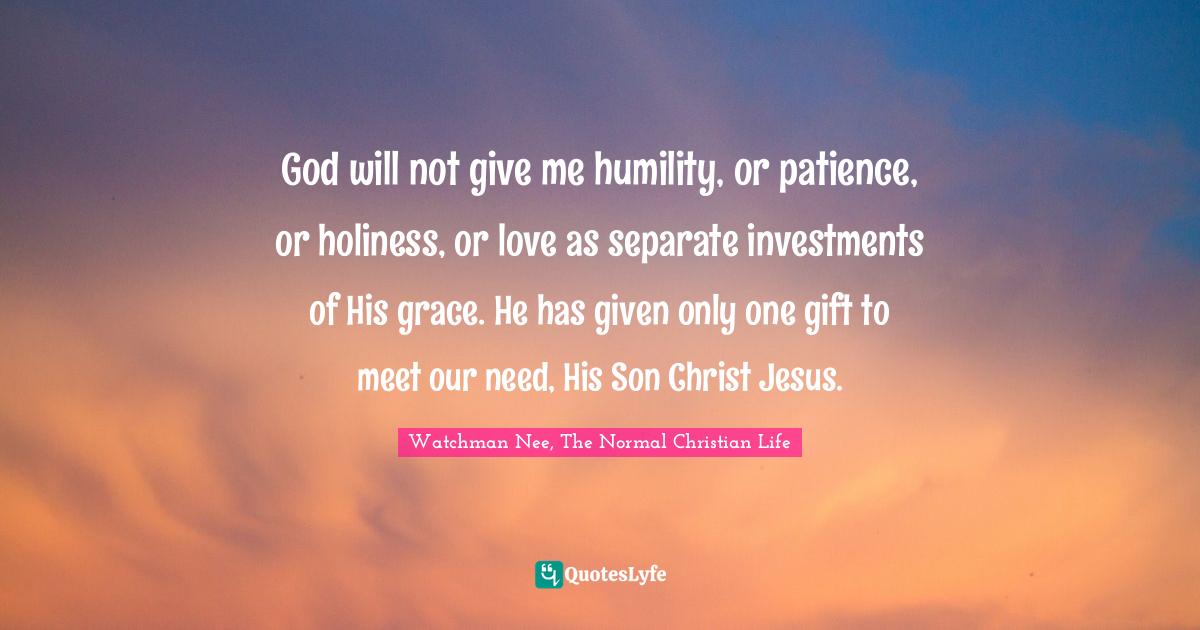 Watchman Nee, The Normal Christian Life Quotes: "God will not give me humility, or patience, or holiness, or love as separate investments of His grace. He has given only one gift to meet our need, His Son Christ Jesus."