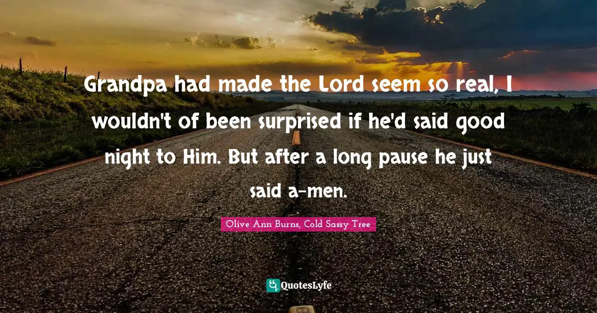 Grandpa had made the Lord seem so real, I wouldn't of been surprised if he'd said good night to Him. But after a long pause he just said a-men.
