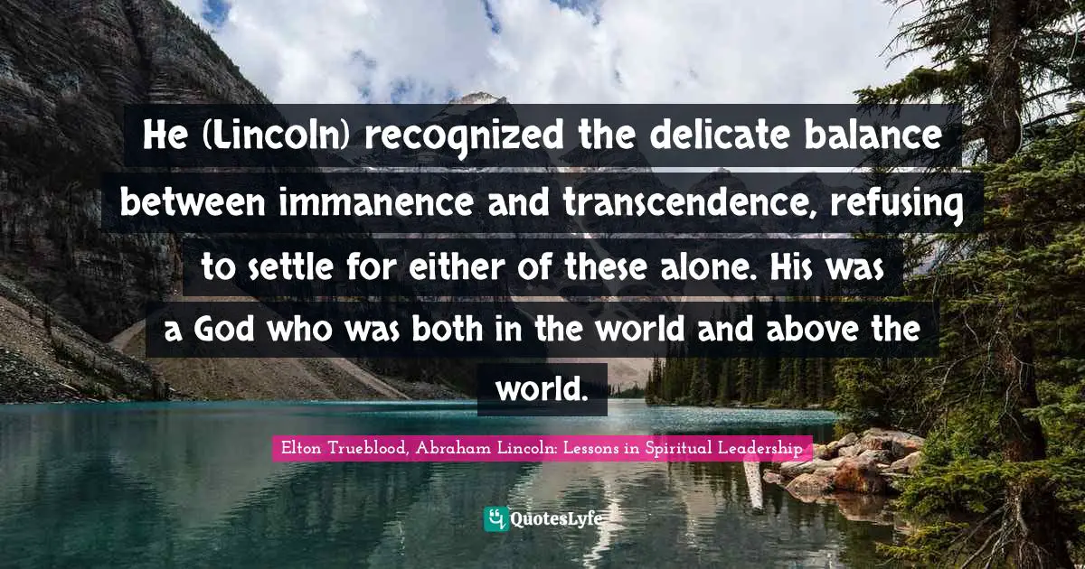 Elton Trueblood, Abraham Lincoln: Lessons in Spiritual Leadership Quotes: He (Lincoln) recognized the delicate balance between immanence and transcendence, refusing to settle for either of these alone. His was a God who was both in the world and above the world.