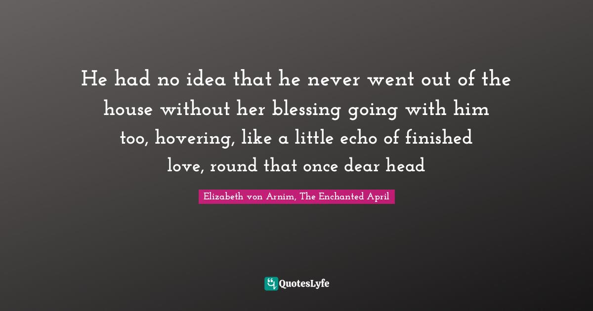 He had no idea that he never went out of the house without her blessing going with him too, hovering, like a little echo of finished love, round that once dear head