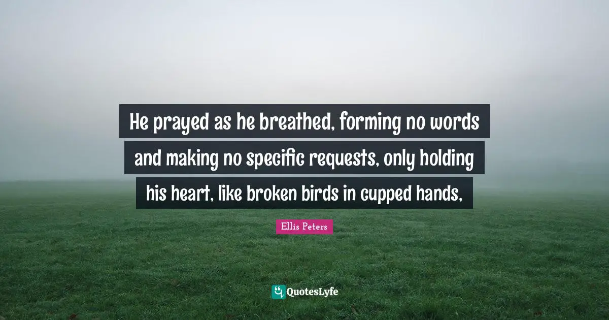 Ellis Peters Quotes: "He prayed as he breathed, forming no words and making no specific requests, only holding his heart, like broken birds in cupped hands, "