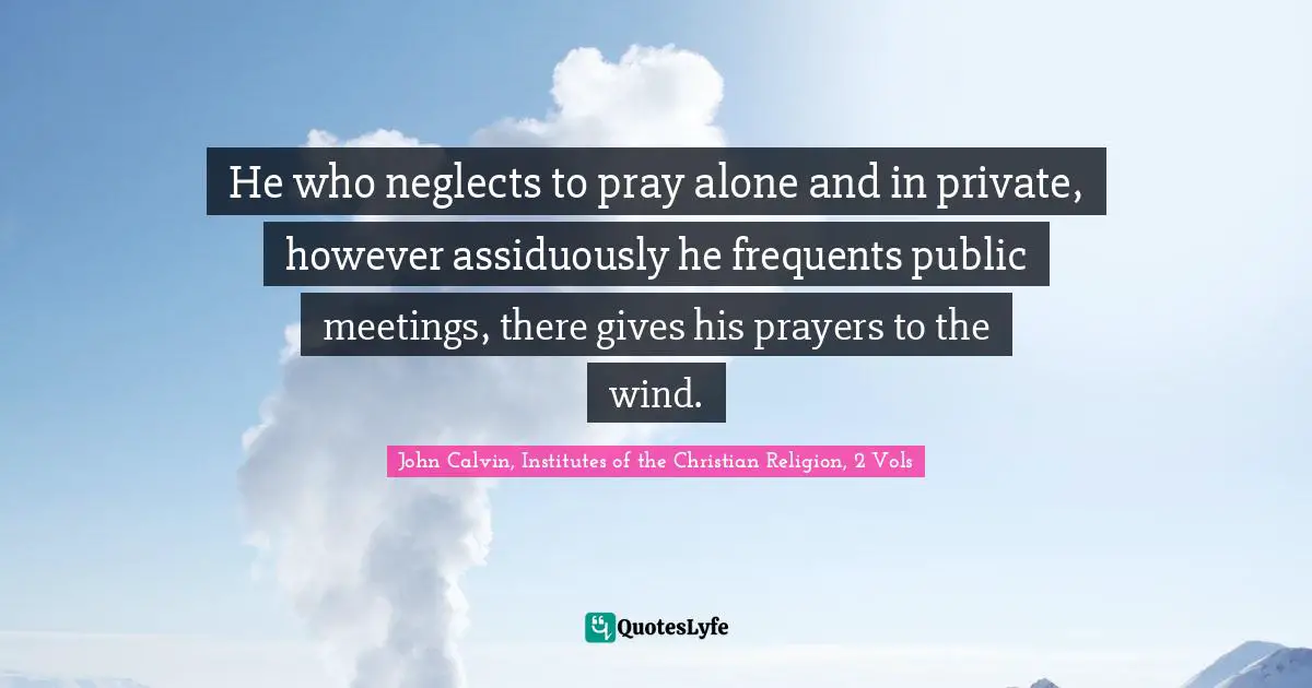 He who neglects to pray alone and in private, however assiduously he frequents public meetings, there gives his prayers to the wind.