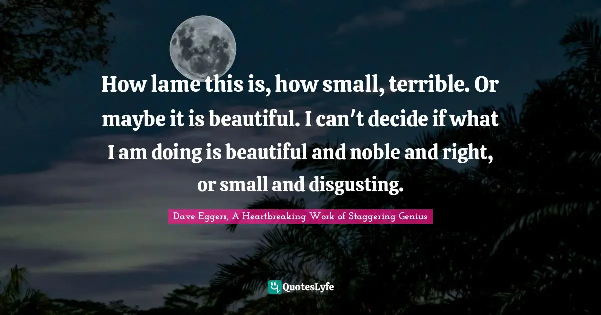 How lame this is, how small, terrible. Or maybe it is beautiful. I can't decide if what I am doing is beautiful and noble and right, or small and disgusting.