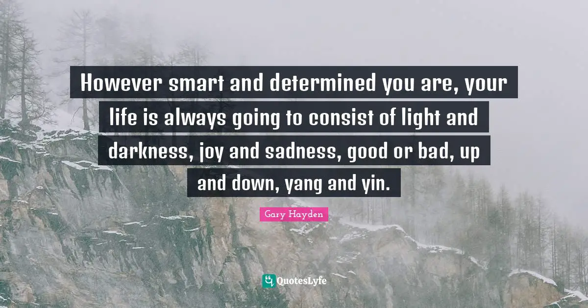 However smart and determined you are, your life is always going to consist of light and darkness, joy and sadness, good or bad, up and down, yang and yin.