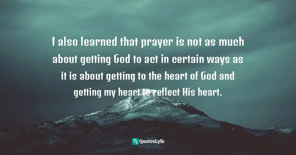 I also learned that prayer is not as much about getting God to act in certain ways as it is about getting to the heart of God and getting my heart to reflect His heart.