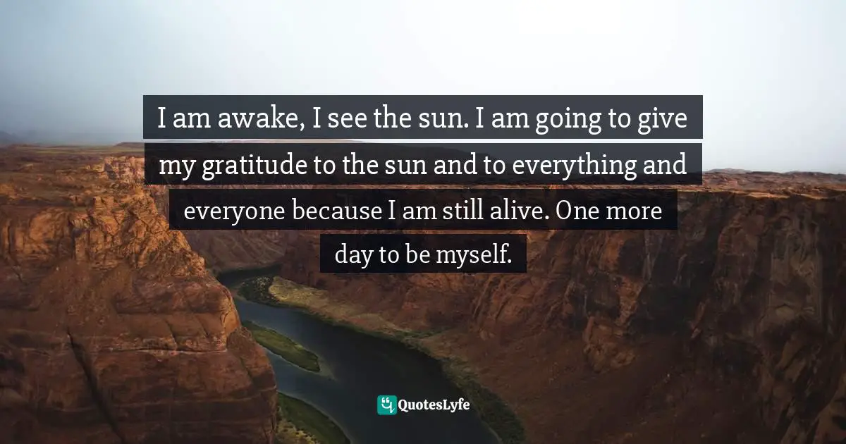 I am awake, I see the sun. I am going to give my gratitude to the sun and to everything and everyone because I am still alive. One more day to be myself.