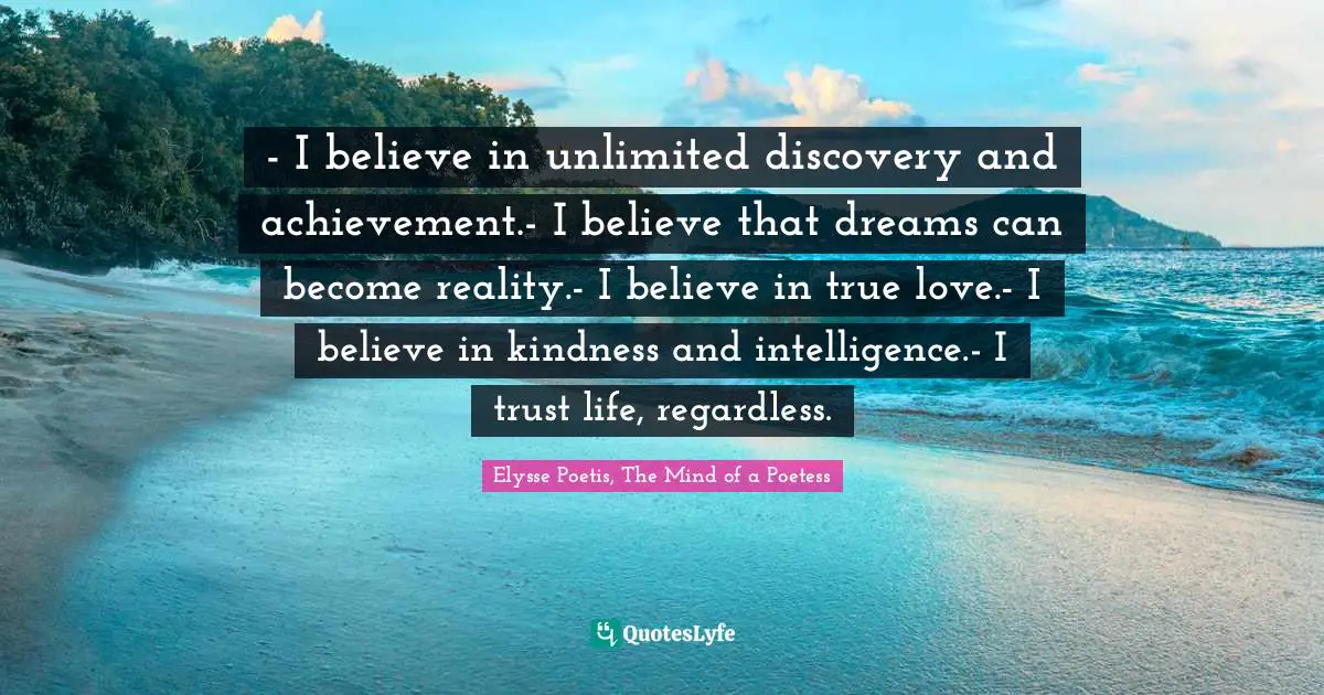 - I believe in unlimited discovery and achievement.- I believe that dreams can become reality.- I believe in true love.- I believe in kindness and intelligence.- I trust life, regardless.