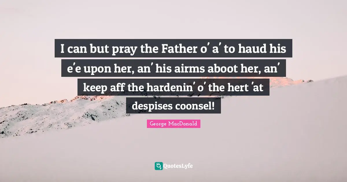 I can but pray the Father o' a' to haud his e'e upon her, an' his airms aboot her, an' keep aff the hardenin' o' the hert 'at despises coonsel!