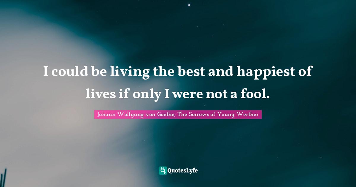 I could be living the best and happiest of lives if only I were not a fool.