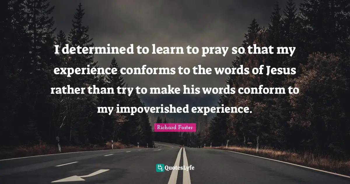 I determined to learn to pray so that my experience conforms to the words of Jesus rather than try to make his words conform to my impoverished experience.