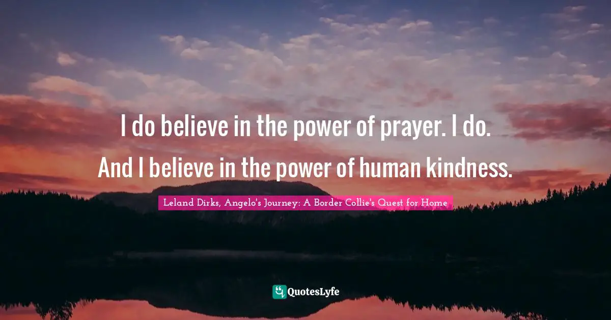 I do believe in the power of prayer. I do. And I believe in the power of human kindness.