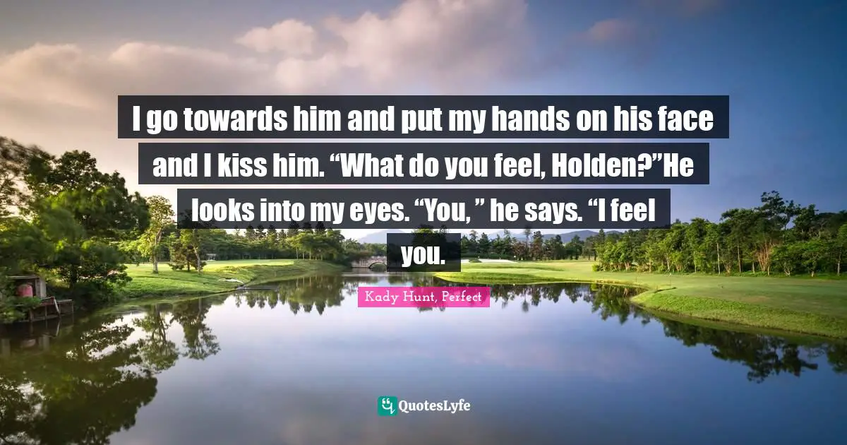 I go towards him and put my hands on his face and I kiss him. “What do you feel, Holden?”He looks into my eyes. “You, ” he says. “I feel you.