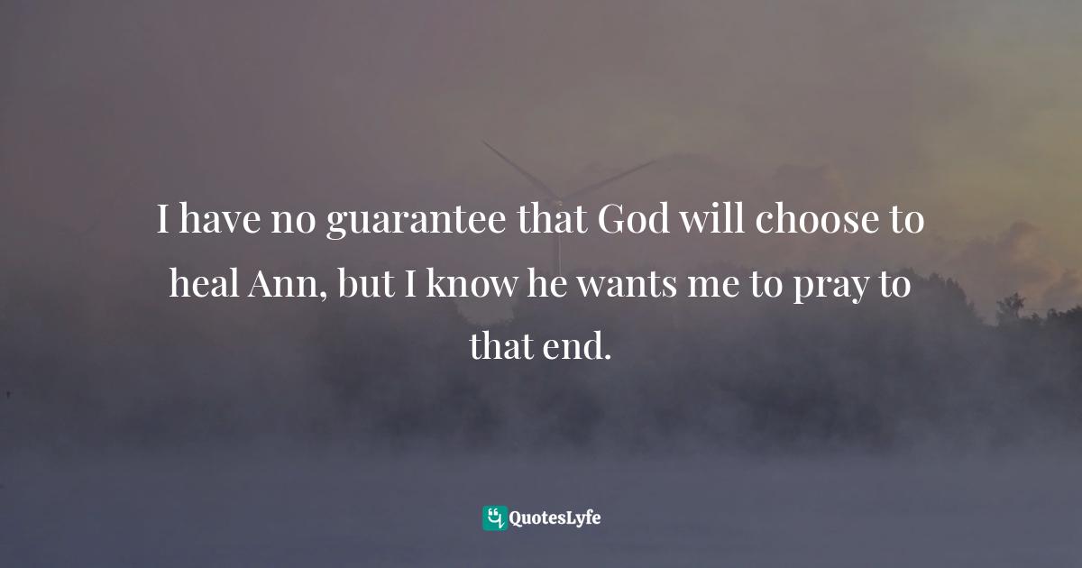 I have no guarantee that God will choose to heal Ann, but I know he wants me to pray to that end.