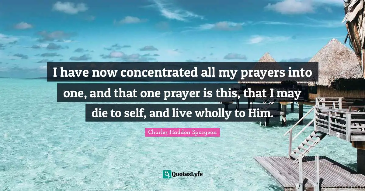 Charles Haddon Spurgeon Quotes: "I have now concentrated all my prayers into one, and that one prayer is this, that I may die to self, and live wholly to Him."