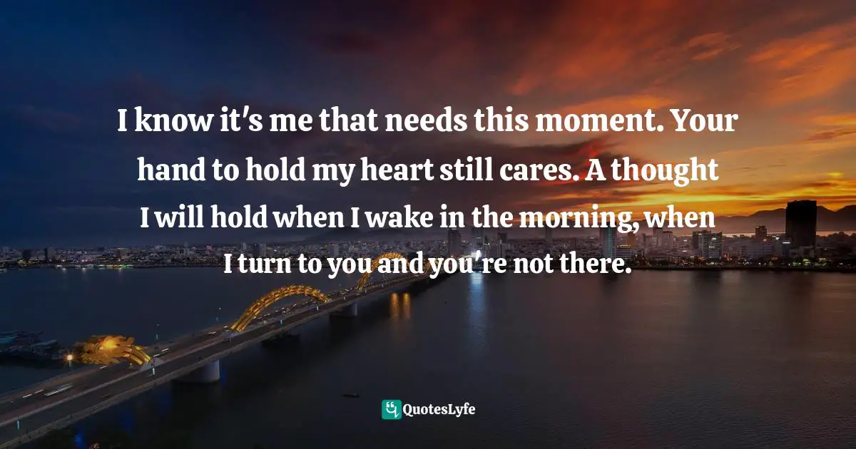 I know it's me that needs this moment. Your hand to hold my heart still cares. A thought I will hold when I wake in the morning, when I turn to you and you're not there.