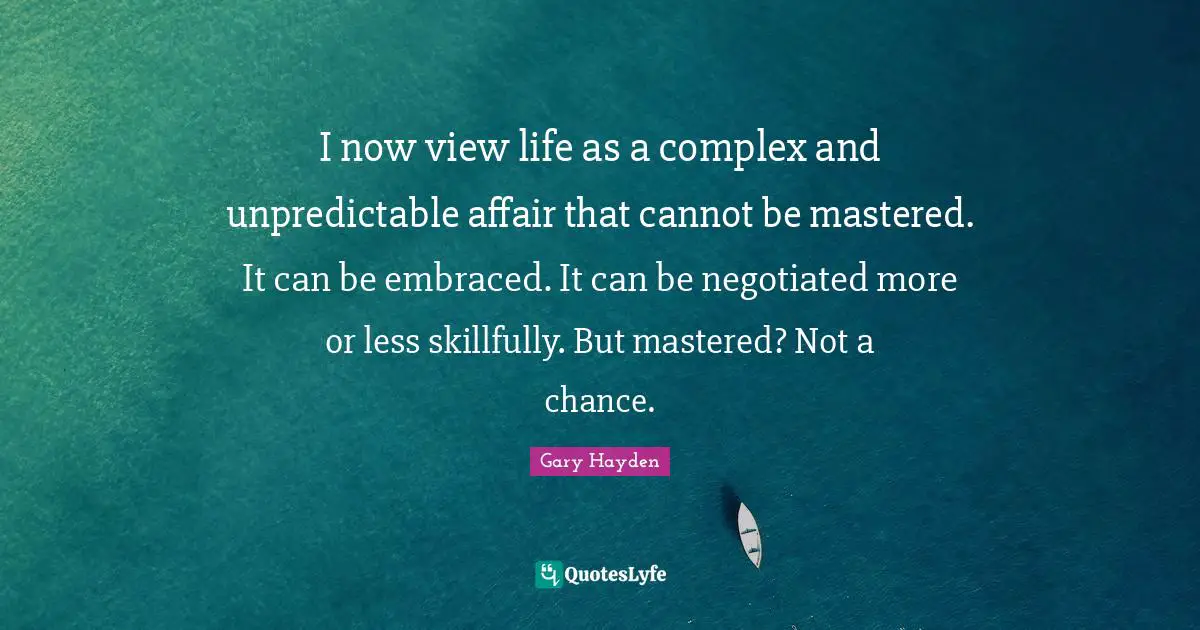 I now view life as a complex and unpredictable affair that cannot be mastered. It can be embraced. It can be negotiated more or less skillfully. But mastered? Not a chance.