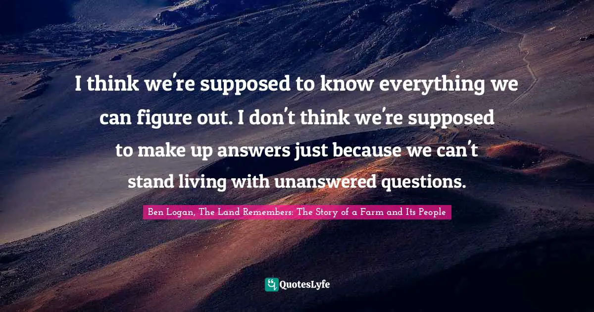 I think we're supposed to know everything we can figure out. I don't think we're supposed to make up answers just because we can't stand living with unanswered questions.