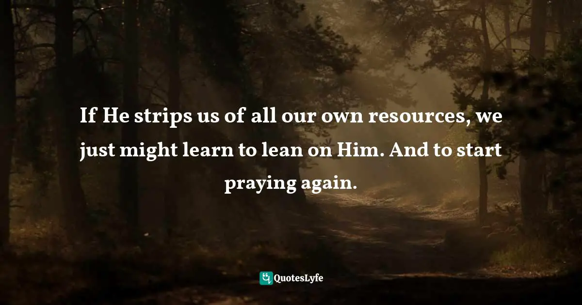 If He strips us of all our own resources, we just might learn to lean on Him. And to start praying again.