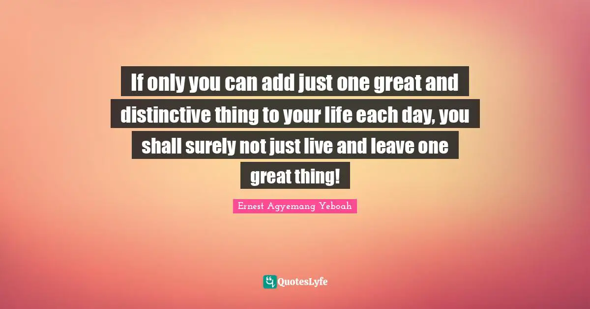 If only you can add just one great and distinctive thing to your life each day, you shall surely not just live and leave one great thing!
