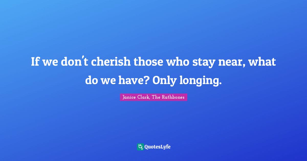 If we don't cherish those who stay near, what do we have? Only longing.