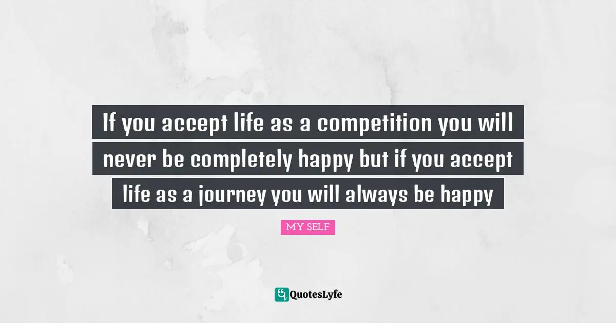 If you accept life as a competition you will never be completely happy but if you accept life as a journey you will always be happy