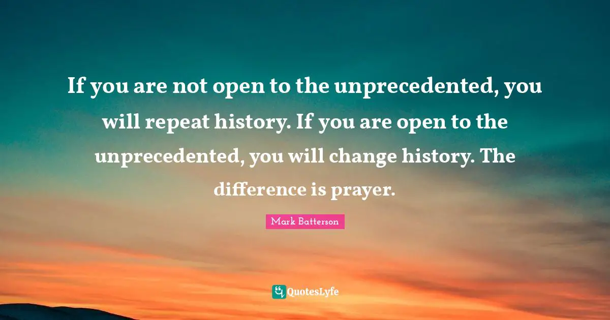 If you are not open to the unprecedented, you will repeat history. If you are open to the unprecedented, you will change history. The difference is prayer.