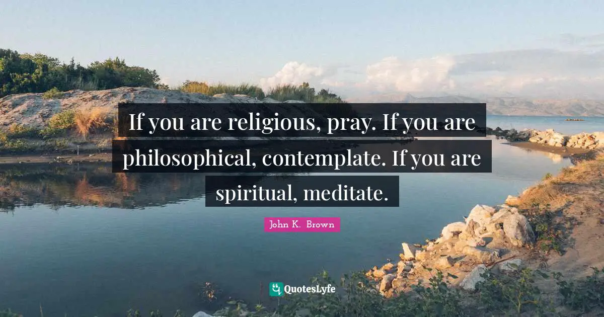 If you are religious, pray. If you are philosophical, contemplate. If you are spiritual, meditate.