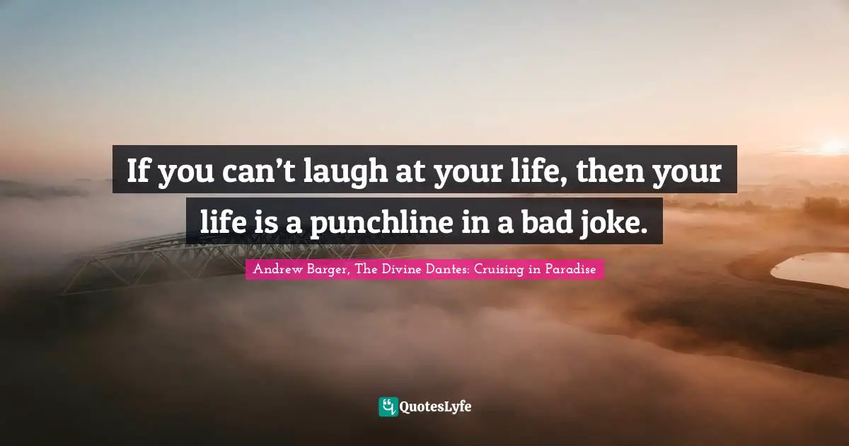 If you can’t laugh at your life, then your life is a punchline in a bad joke.