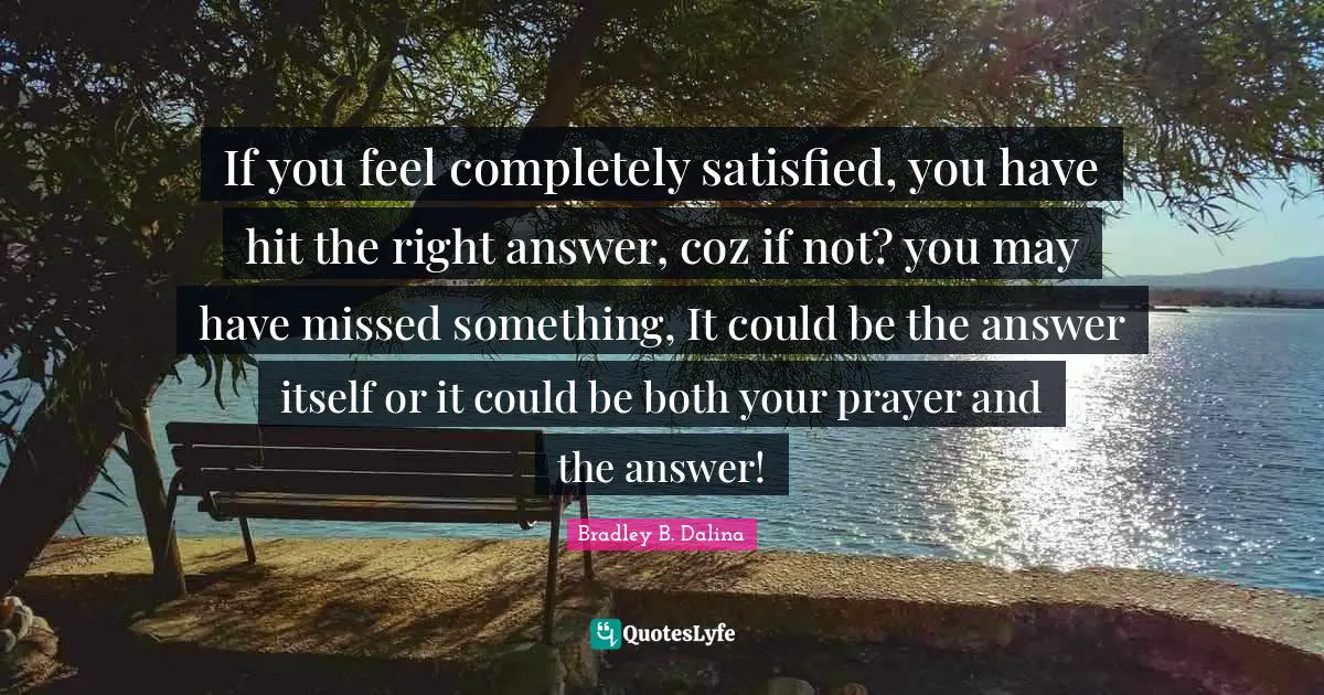 Answer Quotes: "If you feel completely satisfied, you have hit the right answer, coz if not? you may have missed something, It could be the answer itself or it could be both your prayer and the answer!"