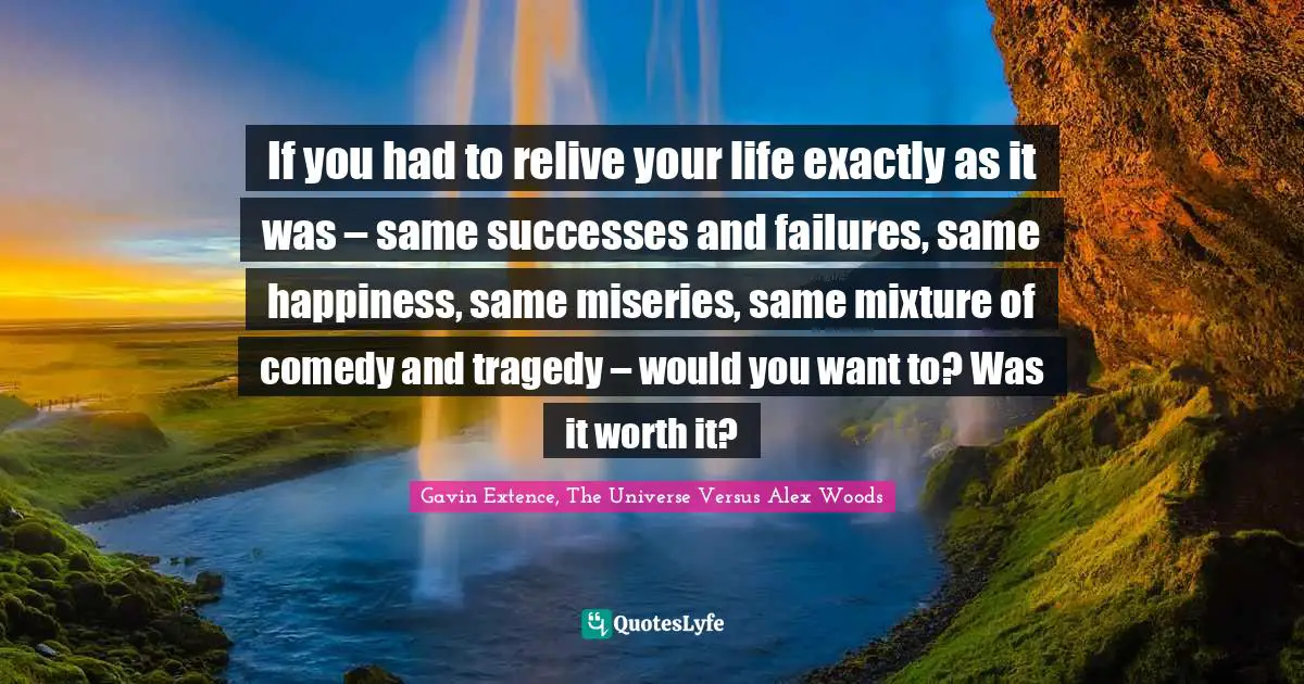 If you had to relive your life exactly as it was – same successes and failures, same happiness, same miseries, same mixture of comedy and tragedy – would you want to? Was it worth it?