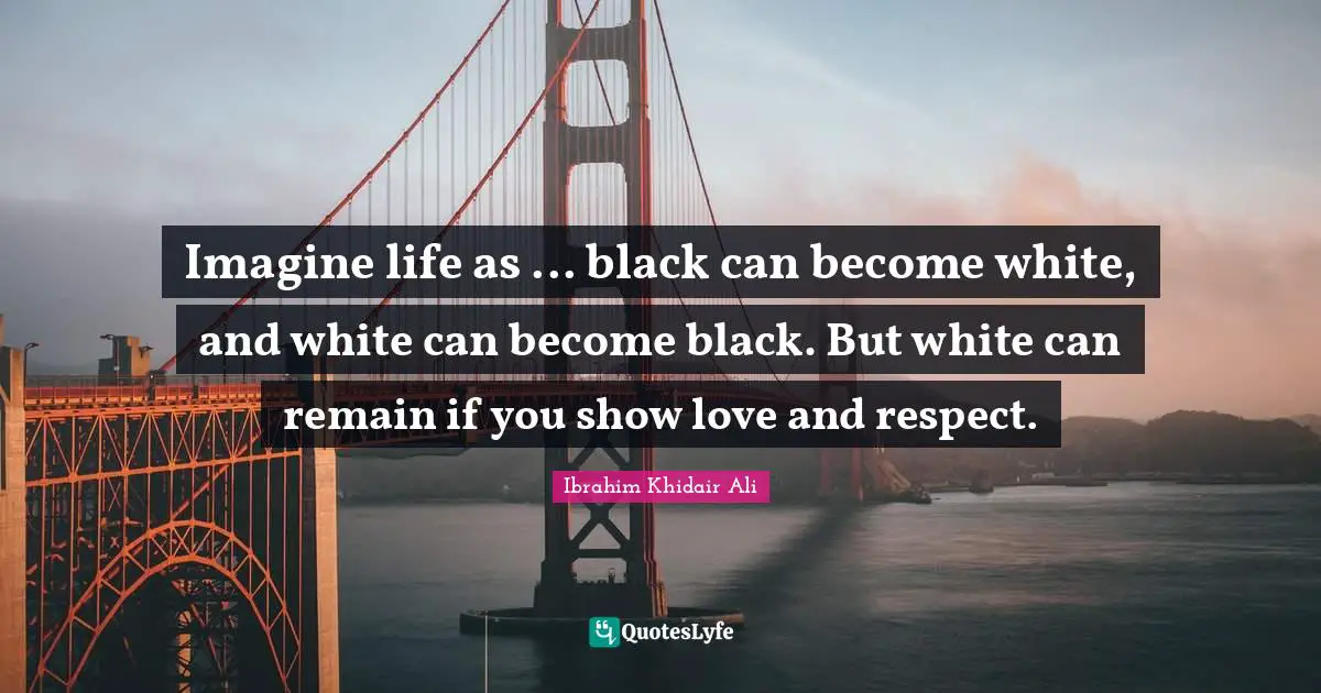 Imagine life as ... black can become white, and white can become black. But white can remain if you show love and respect.