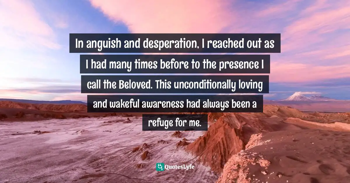 In anguish and desperation, I reached out as I had many times before to the presence I call the Beloved. This unconditionally loving and wakeful awareness had always been a refuge for me.