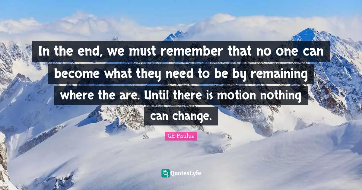In the end, we must remember that no one can become what they need to be by remaining where the are. Until there is motion nothing can change.