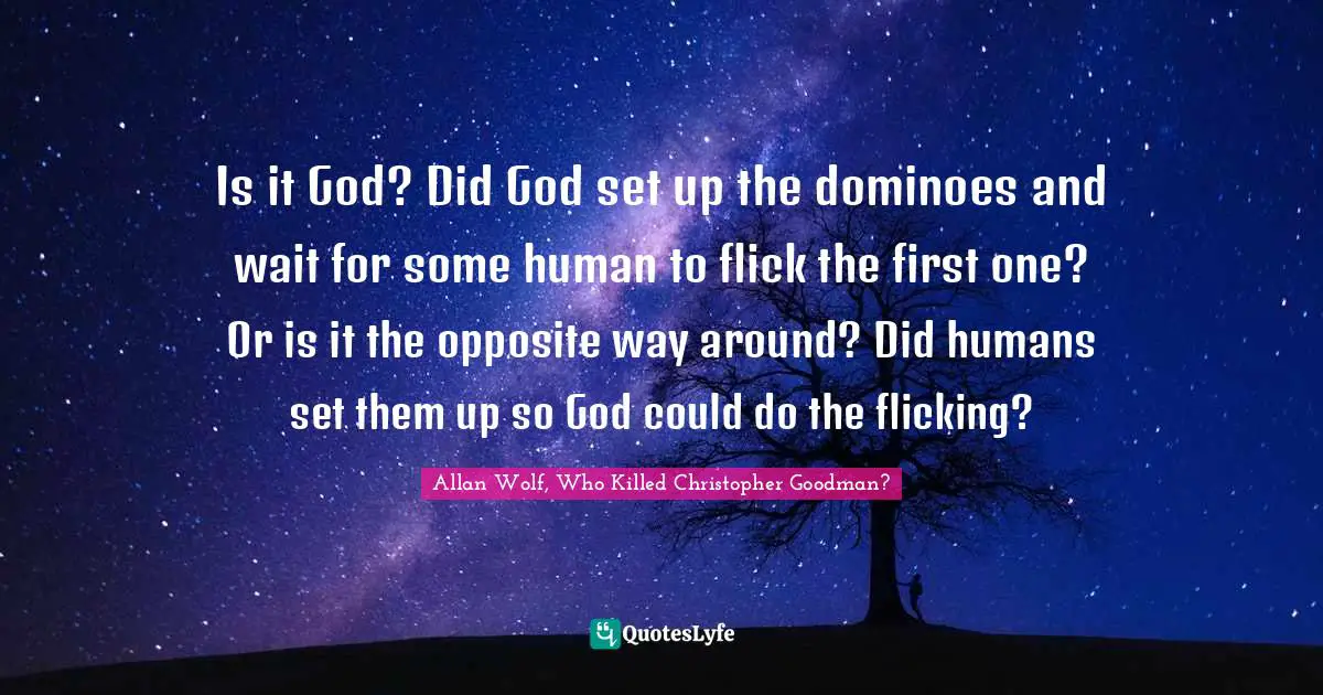 Is it God? Did God set up the dominoes and wait for some human to flick the first one? Or is it the opposite way around? Did humans set them up so God could do the flicking?