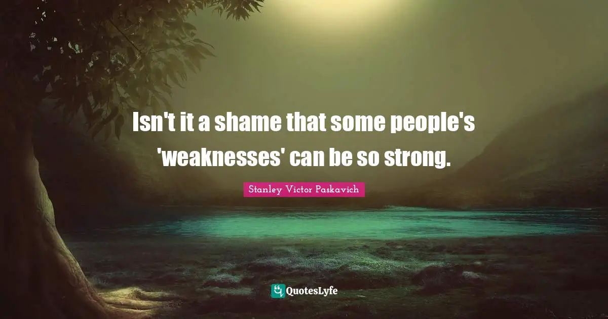 Isn't it a shame that some people's 'weaknesses' can be so strong.