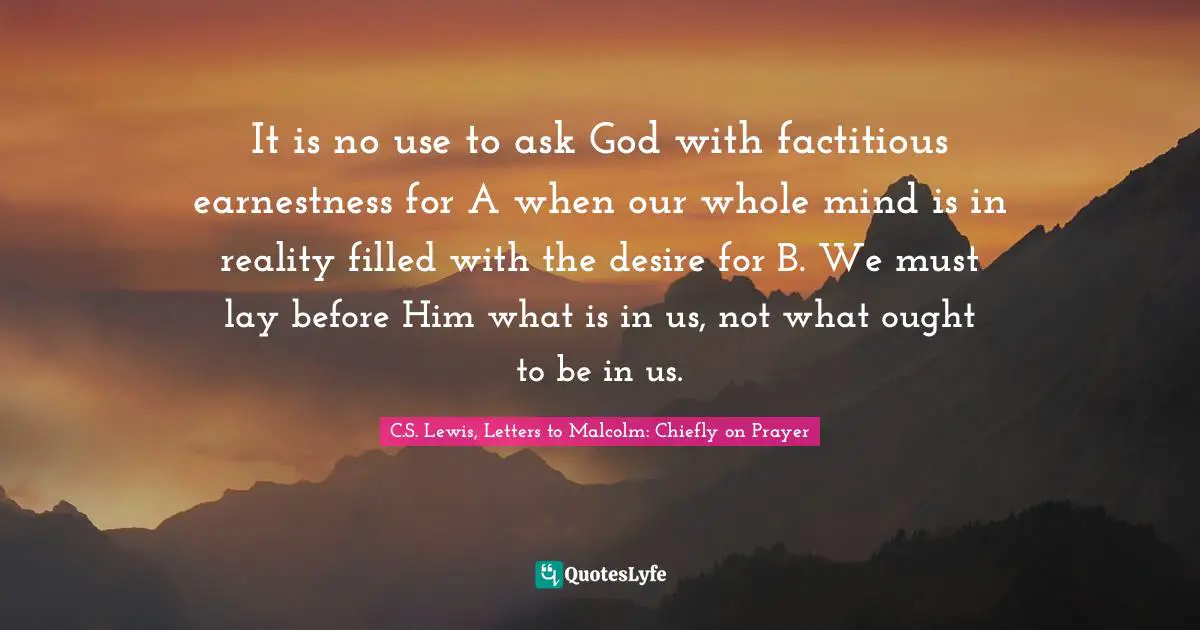 It is no use to ask God with factitious earnestness for A when our whole mind is in reality filled with the desire for B. We must lay before Him what is in us, not what ought to be in us.