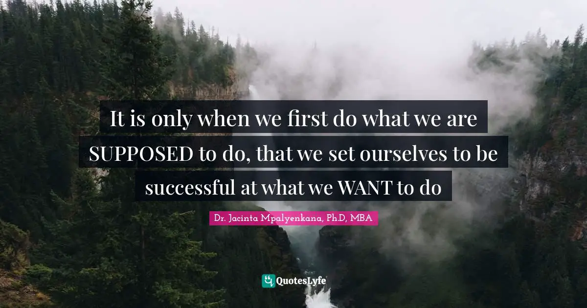 It is only when we first do what we are SUPPOSED to do, that we set ourselves to be successful at what we WANT to do