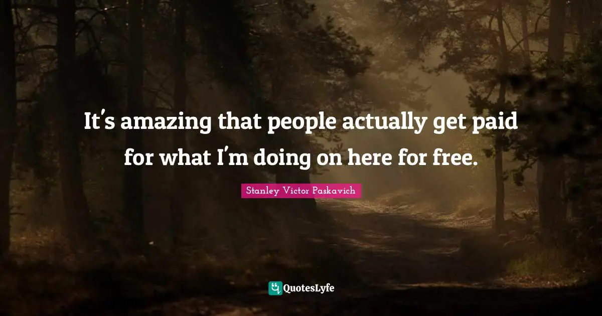 It's amazing that people actually get paid for what I'm doing on here for free.