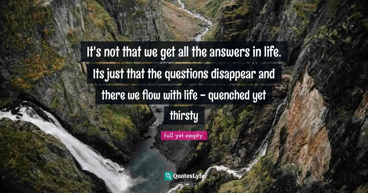 It's not that we get all the answers in life. Its just that the questions disappear and there we flow with life - quenched yet thirsty